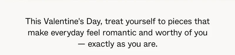This Valentine's Day, treat yourself to pieces that make everyday feel romantic and worth of you —&nbsp;exactly as you are.