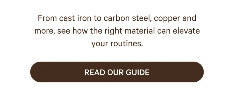 From cast iron to carbon steel, copper and more, see how the right material can elevate your routines. Read Our Guide