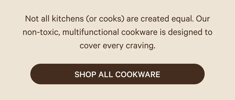 Not all kitchens (or cooks) are created equal. Our non-toxic, multifunctional cookware is designed to cover every craving. Shop All Cookware