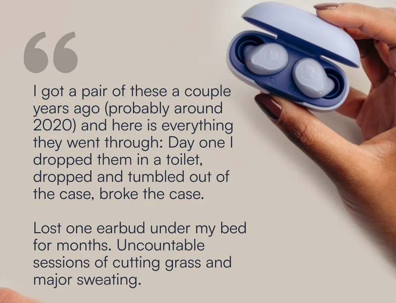 "I got a pair of these a couple years ago (probably around 2020) and here is everything they went through: Day one I dropped them in a toilet, dropped and tumbled out of the case, broke the case.    Lost one earbud under my bed for months. Uncountable sessions of cutting grass and major sweating.