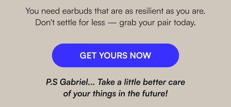 You need earbuds that are as resilient as you are.   Don't settle for less — grab your pair today. [ GET YOURS NOW ] P.S Gabriel... Try a little better care of your things in the future!