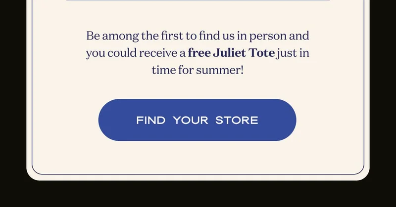 Be among the first to find us in person and you could receive a free Juliet Tote just in time for summer! | FIND YOUR STORE