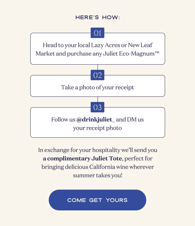 Here’s how: | 01 | Head to your local Lazy Acres or New Leaf Market and purchase any Juliet Eco-Magnum™ | 02 | Take a photo of your receipt | 03 | Follow us @drinkjuliet_ and DM us your receipt photo | In exchange for your hospitality we’ll send you a complimentary Juliet Tote, perfect for bringing delicious California wine wherever summer takes you! | COME GET YOURS