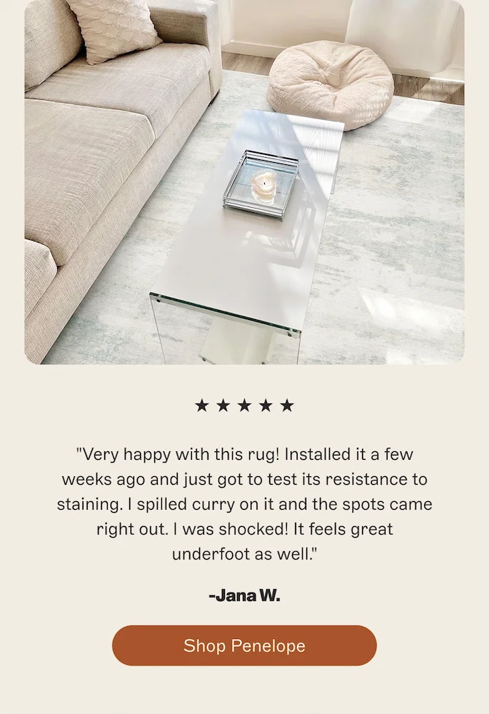 Very happy with this rug! Installed it a few weeks ago and just got to test its resistance to staining. I spilled curry on it and the spots came right out. I was shocked! It feels great underfoot as well. -Jana W. [Shop Penelope]