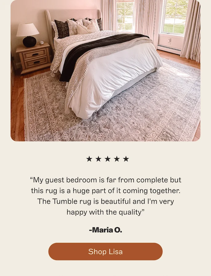 My guest bedroom is far from complete but this rug is a huge part of it coming together. The Tumble rug is beautiful and I'm very happy with the quality. -Maria O.  [Shop Lisa]