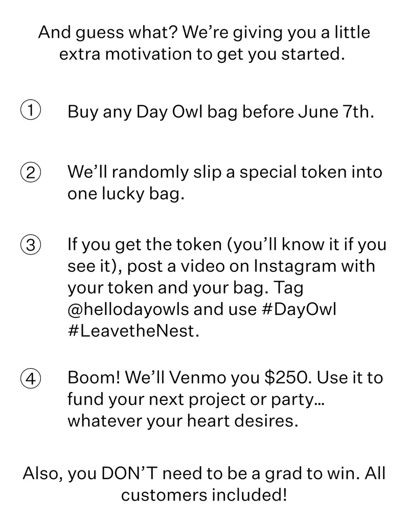 And guess what? We’re giving you a little extra motivation to get you started.   Buy any Day Owl bag before June 7th. We’ll randomly slip a special token into one lucky bag. If you get the token (you’ll know it if you see it), post a video on Instagram with your token and your bag. Tag @hellodayowls and use #DayOwl #LeavetheNest. Boom! We’ll Venmo you $250. Use it to fund your next project or party… whatever your heart desires. Also, you DON’T need to be a grad to win. All customers included!