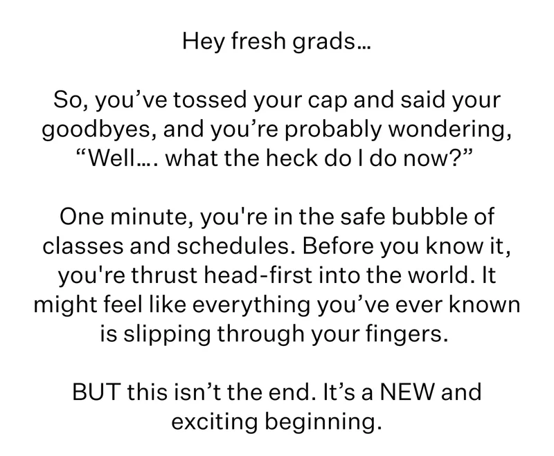 Hey fresh grads…  So, you’ve tossed your cap and said your goodbyes, and you’re probably wondering, “Well…. what the heck do I do now?”   One minute, you're in the safe bubble of classes and schedules. Before you know it, you're thrust head-first into the world. It might feel like everything you’ve ever known is slipping through your fingers.   BUT this isn’t the end. It’s a NEW and exciting beginning.