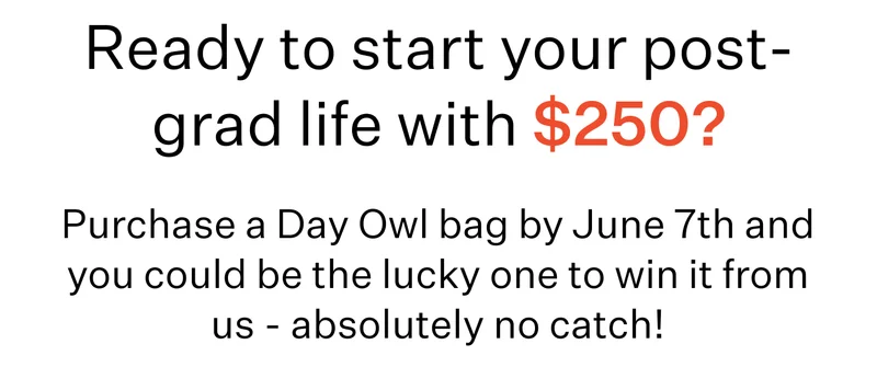 Ready to start your post-grad life with $250?  Subheadline: Purchase a Day Owl bag by June 7th and you could be the lucky one to win it from us - absolutely no catch!