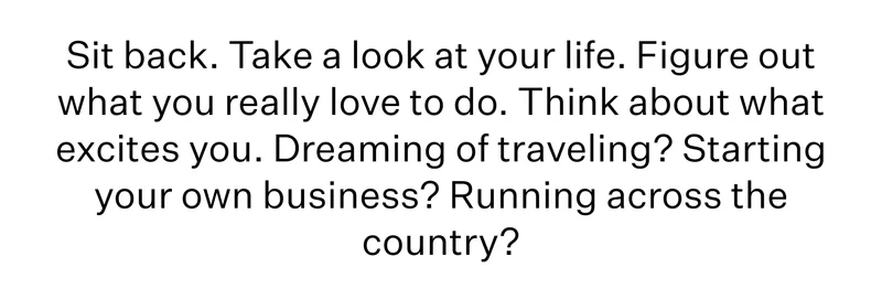 Sit back. Take a look at your life. Figure out what you really love to do. Think about what excites you. Dreaming of traveling? Starting your own business? Running across the country?