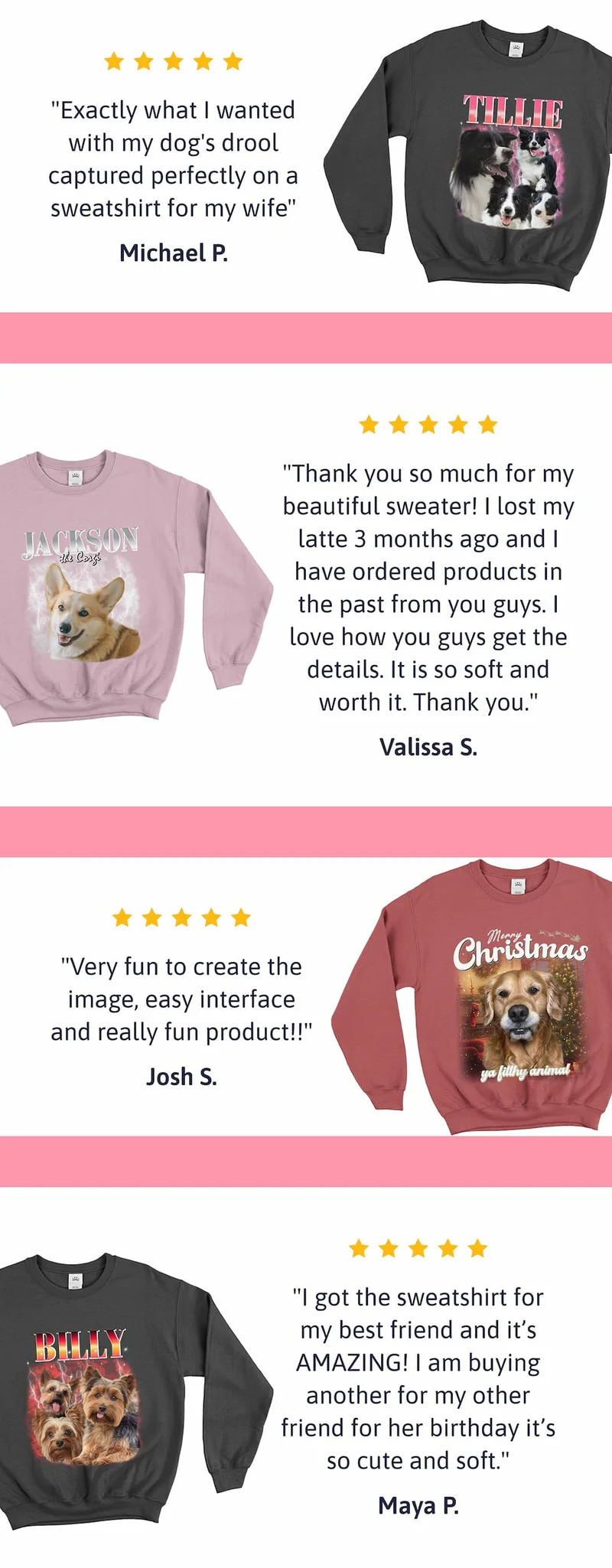 "Exactly what I wanted with my dog's drool captured perfectly on a sweatshirt for my wife" Michael P.  "Thank you so much for my beautiful sweater! I lost my latte 3 months ago and I have ordered products in the past from you guys. I love how you guys get the details. It is so soft and worth it. Thank you." Valissa S.  "Very fun to create the image, easy interface and really fun product!!" Josh S.  "I got the sweatshirt for my best friend and it’s AMAZING! I am buying anothe