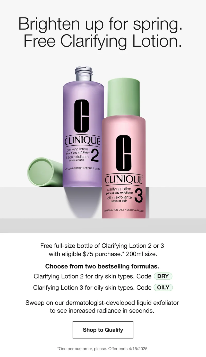 Brighten up for spring. Free Clarifying Lotion. Free full-size bottle of Clarifying Lotion 2 or 3 with eligible $75 purchase.* 200ml size. Choose from two bestselling formulas. Clarifying Lotion 2 for dry skin types. Code DRY Clarifying Lotion 3 for oily skin types. Code discount code Sweep on our dermatologist-developed liquid exfoliator to see increased radiance in seconds. Shop to Qualify *One per customer, please. Offer ends 4/15/2025