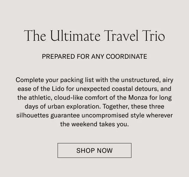 The Ultimate Travel Trio PREPARED FOR ANY COORDINATE Complete your packing list with the un-structured, slip-on ease of the Lido for unexpected seaside detours, and the athletic, cloud-like comfort of the Monza for long days of urban exploration. Together, these three silhouettes guarantee uncompromised style wherever the weekend takes you. SHOP THE TRAVEL EDIT