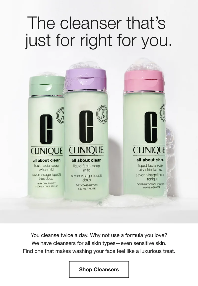 The cleanser that’s just for right for you. | You cleanse twice a day. Why not use a formula you love? We have cleansers for all skin types—even sensitive skin. Find one that makes washing your face feel like a luxurious treat. | Shop Cleansers