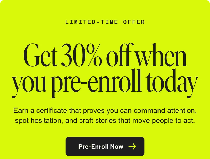 Limited-Time Offer. Get 30% off when you pre-enroll today. Earn a certificate that proves you can command attention, spot hesitation, and craft stories that move people to act. Pre-Enroll Now.