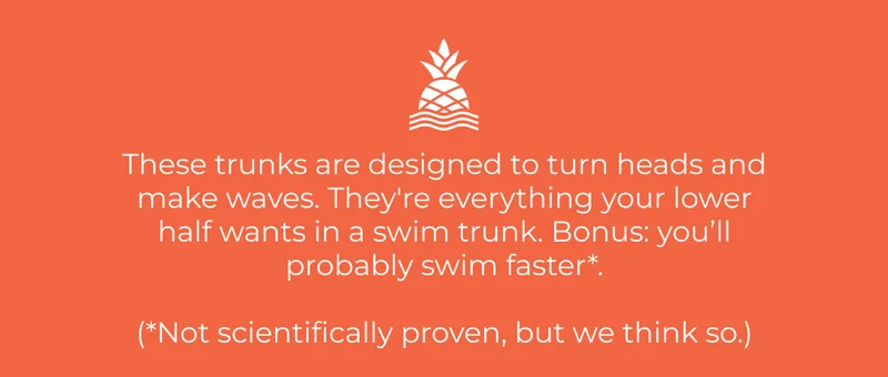 These trunks are designed to turn heads and make waves. They're everything your lower half wants in a swim trunk. Bonus: you’ll probably swim faster*.  (*Not scientifically proven, but we think so.)