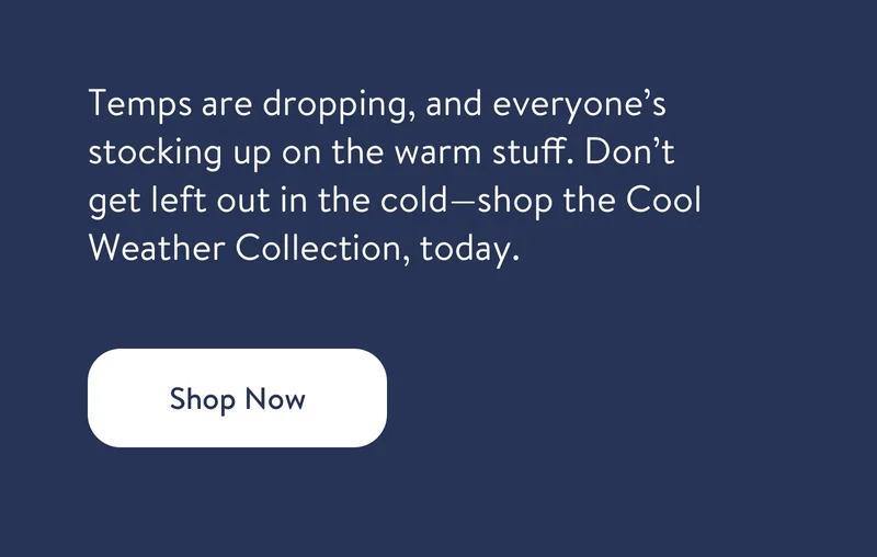 Winter Wares are Flying Off the Shelves. Shop Now. Temps are dropping, and everyone's stocking up on the warm stuff. Don't get left out in the cold - shop the Cool Weather Collection, today.