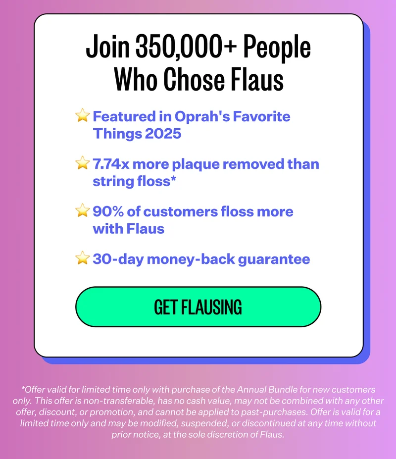 Join 150,000+ People Who Chose Flaus | Featured in Oprah's Favorite Things 2025, 7.74x more plaque removed than string floss*, 90% of customers floss more with Flaus, 30-day money-back guarantee | Get flausing | *Offer valid for limited time only with purchase of the Annual Bundle for new customers only. This offer is non-transferable, has no cash value, may not be combined with any other offer, discount, or promotion, and cannot be applied to past-purchases. Offer is valid for a limited time only and may be modified, suspended, or discontinued at any time without prior notice, at the sole discretion of Flaus.