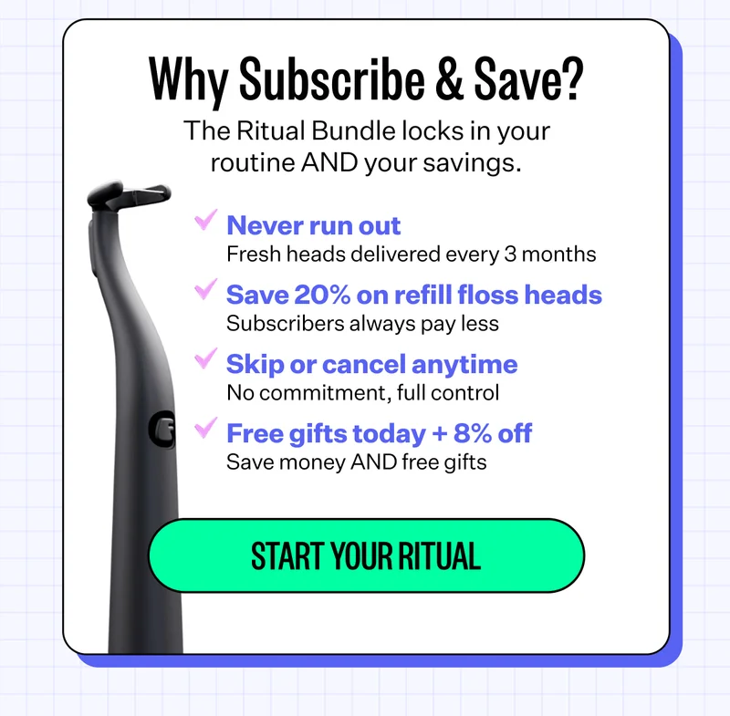 Why Subscribe & Save? The Ritual Bundle locks in your routine AND your savings. Never run out: Fresh heads delivered every 3 months. Save 20% on refill floss heads: Subscribers always pay less. Skip or cancel anytime: No commitment, full control. Free gifts today + 8% off: Save money AND free gifts. Start your ritual