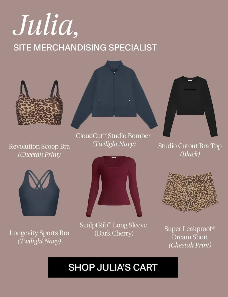 Julia, Site Merchandising Specialist. Revolution Scoop Bra (Cheetah), CloudCut™ Studio Bomber (Twilight Navy), Studio Cutout Bra Top (Black), Longevity Sports Bra (Twilight Navy), SculptRib™ Long Sleeve (Dark Cherry), Super Leakproof® Dream Short (Cheetah). SHOP JULIA'S CART
