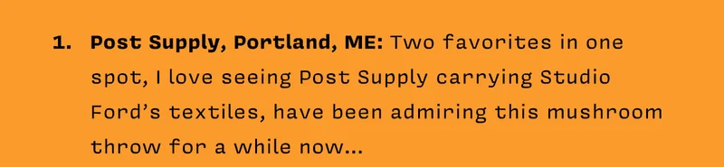 1. Post Supply, Portland, ME: Two favorites in one spot, I love seeing Post Supply carrying Studio Ford’s textiles, have been admiring this mushroom throw for a while now…