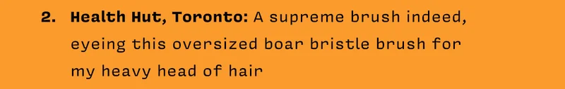 2. Health Hut, Toronto: A supreme brush indeed, eyeing this oversized boar bristle brush for my heavy head of hair