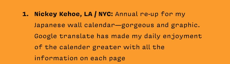 1. Nickey Kehoe, LA / NYC: Annual re-up for my Japanese wall calendar - gorgeous and graphic.  Google translate has made my daily enjoyment of the calender greater with all the information on each page