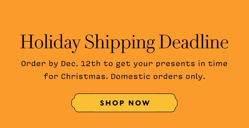 Holiday Shipping Deadline. Order by Dec. 12th to get your presents in time for Christmas. Domestic orders only.