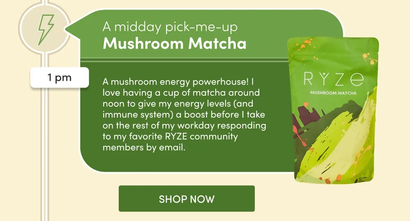 A midday pick-me-up | Mushroom Matcha | 1 pm | A mushroom energy powerhouse! I love having a cup of matcha around noon to give my energy levels (and immune system) a boost before I take on the rest of my workday responding to my favorite RYZE community members by email. | SHOP NOW