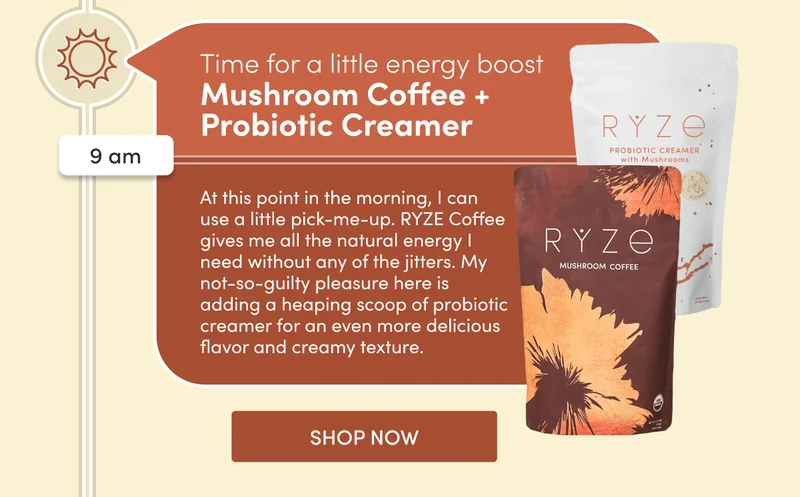 Time for a little energy boost | 9 am | Mushroom Coffee + Probiotic Creamer | At this point in the morning, I can use a little pick-me-up. RYZE Coffee gives me all the natural energy I need without any of the jitters. My not-so-guilty pleasure here is adding a heaping scoop of probiotic creamer for an even more delicious flavor and creamy texture. | SHOP NOW