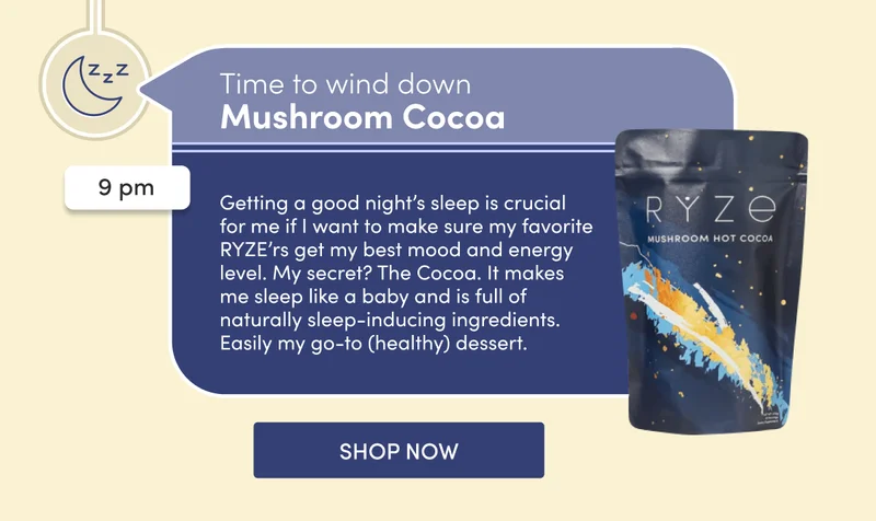 Time to wind down | Mushroom Cocoa | 9 pm | Getting a good night’s sleep is crucial for me if I want to make sure my favorite RYZE’rs get my best mood and energy level. My secret? The Cocoa. It makes me sleep like a baby and is full of naturally sleep-inducing ingredients. Easily my go-to (healthy) dessert. | SHOP NOW
