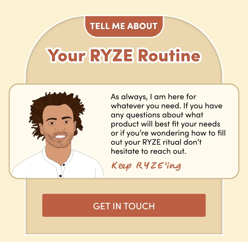 Tell me about your RYZE Routine | As always, I am here for whatever you need. If you have any questions about what product will best fit your needs or if you’re wondering how to fill out your RYZE ritual don’t hesitate to reach out.| Get in touch