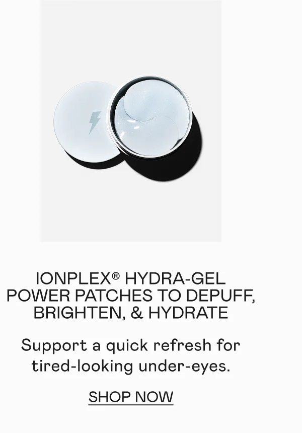 IonPlex® Hydra-Gel Power Patches to Depuff, Brighten, & Hydrate - Support a quick refresh for tired-looking under-eyes. Click here to shop now!