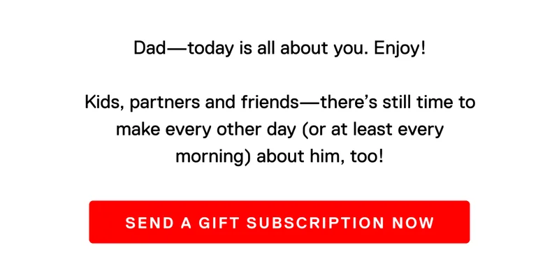 Dad - today is all about you. Enjoy! Kids, partners and friends - there's still time to make every other day (or at least every morning) about him, too! Send a gift subscription now.