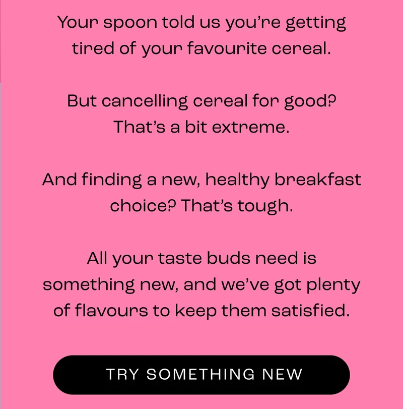 Your spoon told us you’re getting tired of your favourite cereal.  But cancelling cereal for good? That’s a bit extreme.  And finding a new, healthy breakfast choice? That’s tough.  All your taste buds need is something new, and we’ve got plenty of flavours to keep them satisfied.
