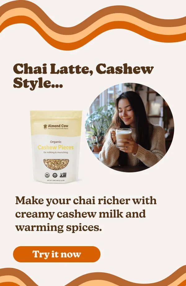 hai Latte, Cashew Style... Almond Cow The Plant-Bed Milk Maker Organic Cashew Pieces for milking & munching 30+ Make your chai richer with creamy cashew milk and warming spices. Try it now