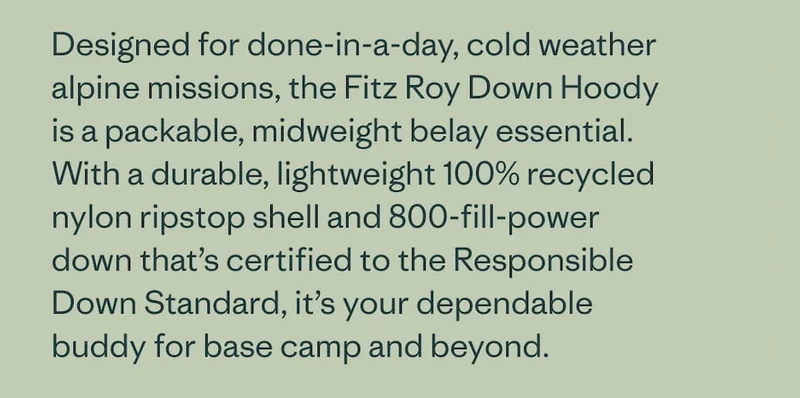 Designed for done-in-a-day, cold weather alpine missions, the Fitz Roy Down Hoody is a packable, midweight belay essential. With a durable, lightweight 100% recycled nylon ripstop shell and 800-fill-power down that’s certified to the Responsible Down Standard, it’s your dependable buddy for base camp and beyond.