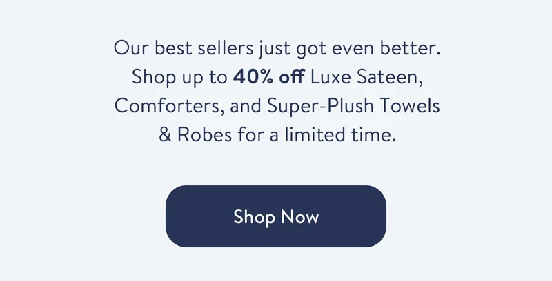Our best sellers just got even better. Shop up to 40% off Luxe Sateen, Comforters, and Super-Plush Towels & Robes for a limited time.