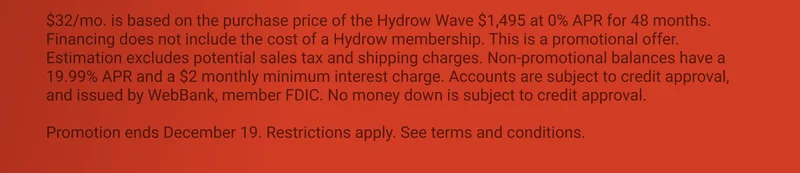 $32/mo. is based on the purchase price of the Hydrow Wave $1,495 at 0% APR for 48 months. Financing does not include the cost of a Hydrow membership. This is a promotional offer. Estimation excludes potential sales tax and shipping charges. Non-promotional balances have a 19.99% APR and a $2 monthly minimum interest charge. Accounts are subject to credit approval, and issued by WebBank, member FDIC. No money down is subject to credit approval.  Promotion ends December 19. Restrictions apply. See terms and conditions.