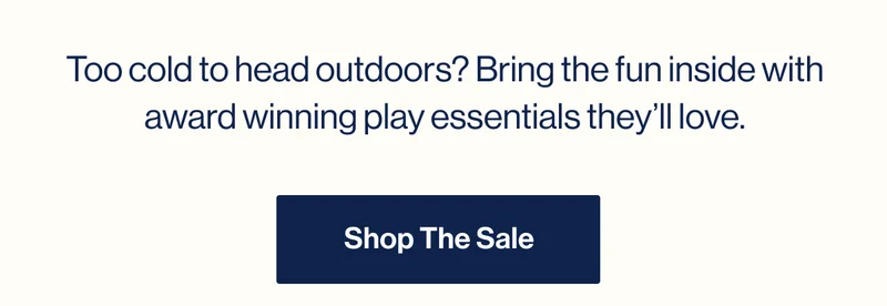 Too cold to head outdoors? Bring the fun inside with award winning play essentials they’ll love. Shop The Sale