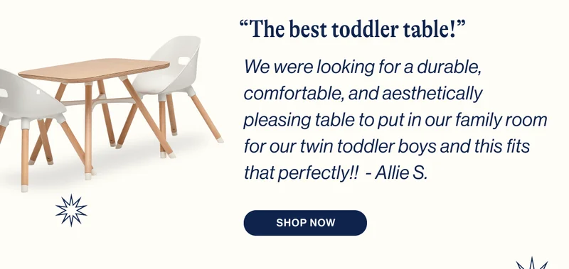 “The best toddler table!” We were looking for a durable, comfortable, and aesthetically pleasing table to put in our family room for our twin toddler boys and this fits that perfectly!!  - Allie S. Shop Now