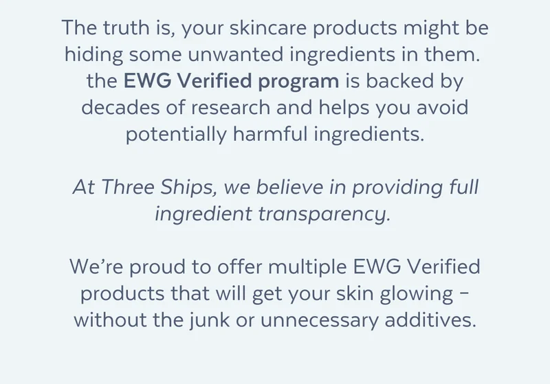 The truth is, your skincare products might be hiding some unwanted ingredients in them.  the EWG Verified program is backed by decades of research and helps you avoid potentially harmful ingredients.  At Three Ships, we believe in providing full ingredient transparency.   We’re proud to offer multiple EWG Verified products that will get your skin glowing – without the junk or unnecessary additives.