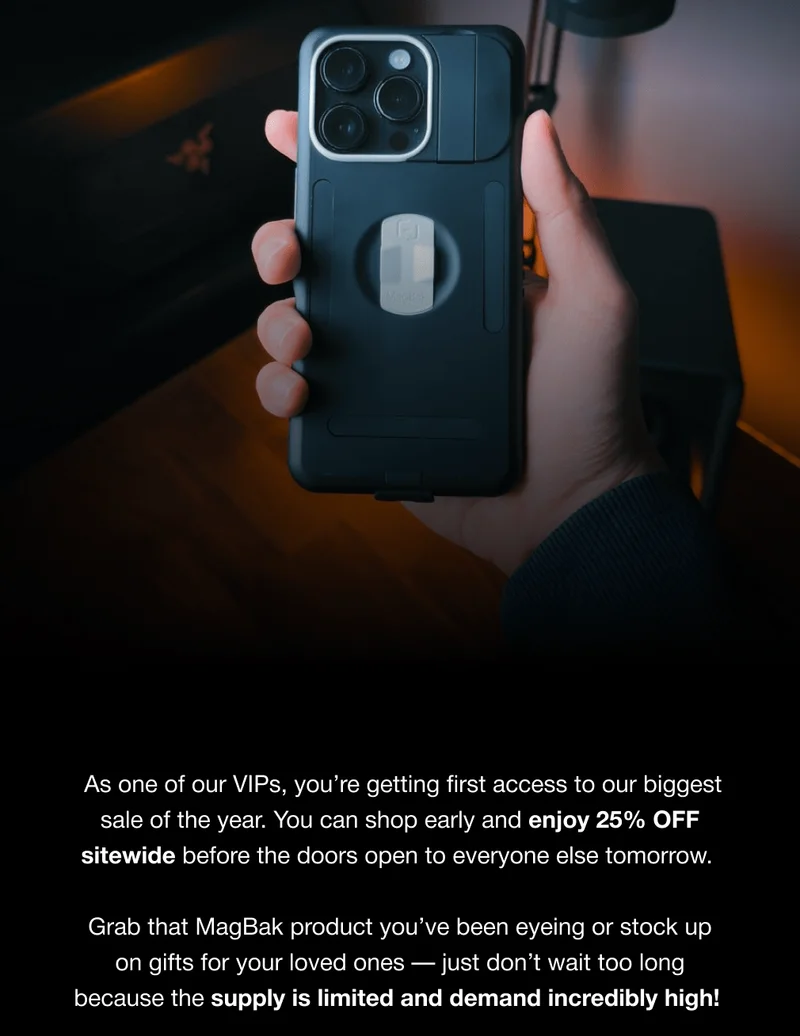 As one of our VIPs, you’re getting first access to our biggest sale of the year. You can shop early and enjoy 25% OFF sitewide before the doors open to everyone else tomorrow.  Grab that MagBak product you’ve been eyeing or stock up on gifts for your loved ones — just don’t wait too long because the supply is limited and demand incredibly high!
