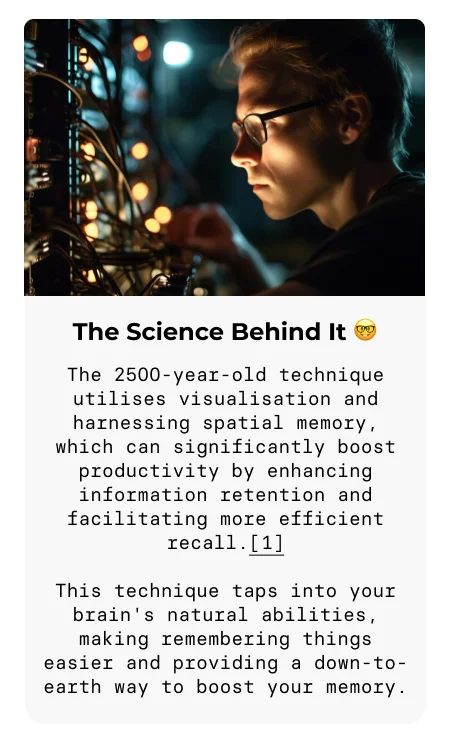 The Science Behind It 🤓 The 2500-year-old technique utilises visualisation and harnessing spatial memory, which can significantly boost productivity by enhancing information retention and facilitating more efficient recall.[1] This technique taps into your brain's natural abilities, making remembering things easier and providing a down-to-earth way to boost your memory.