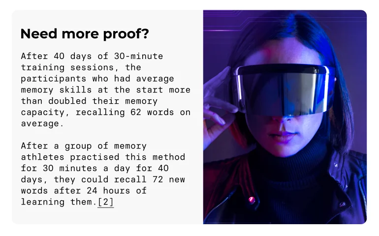 Need more proof?  After 40 days of 30-minute training sessions, the participants who had average memory skills at the start more than doubled their memory capacity, recalling 62 words on average. After a group of memory athletes practised this method for 30 minutes a day for 40 days, they could recall 72 new words after 24 hours of learning them.[2]