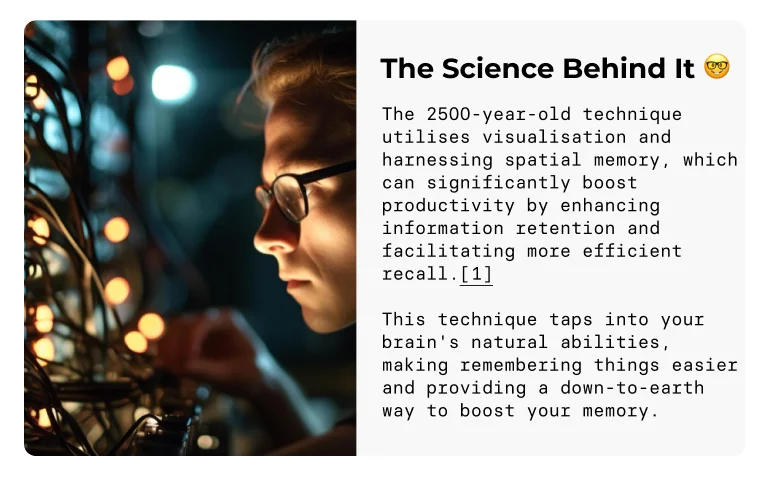 The Science Behind It 🤓 The 2500-year-old technique utilises visualisation and harnessing spatial memory, which can significantly boost productivity by enhancing information retention and facilitating more efficient recall.[1]  This technique taps into your brain's natural abilities, making remembering things easier and providing a down-to-earth way to boost your memory.