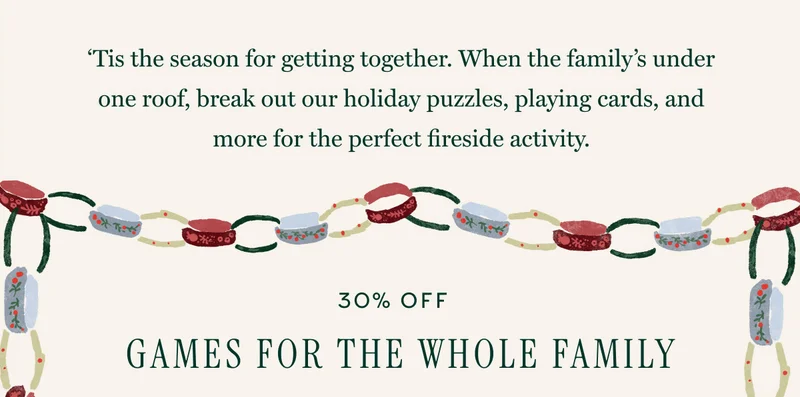 ‘Tis the season for getting together. When the family’s under one roof, break out our holiday puzzles, playing cards, and more for the perfect fireside activity. | 30% OFF GAMES FOR THE WHOLE FAMILY