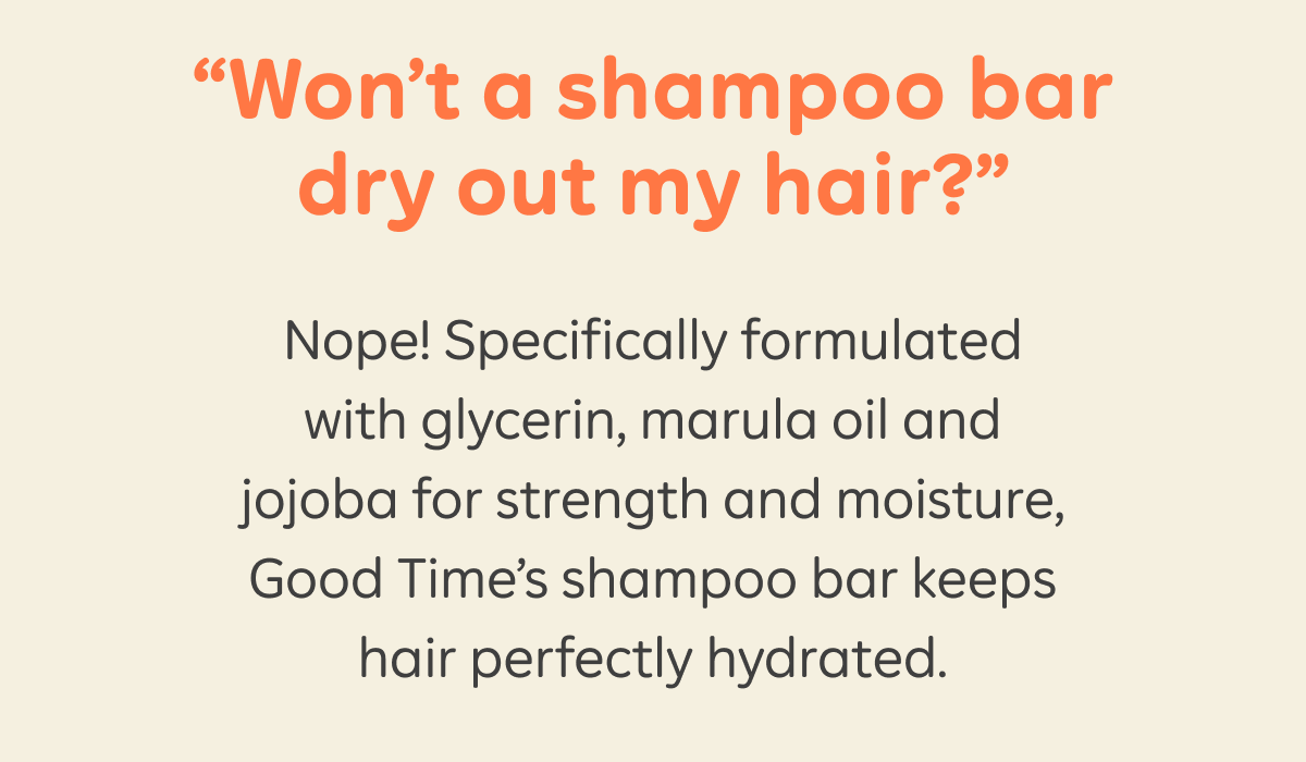“Won’t a shampoo bar dry out my hair?” Nope! Specifically formulated with glycerin, marula oil and jojoba for strength and moisture, Good Time’s shampoo bars keep hair perfectly hydrated.