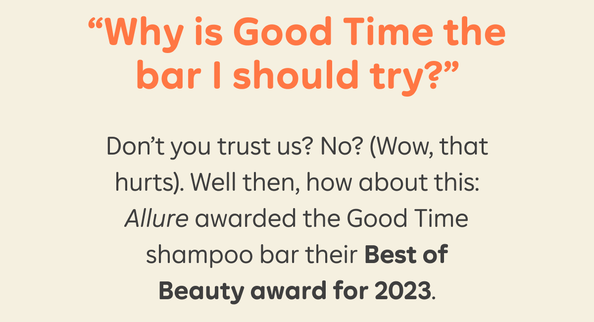 “Why is Good Time the bar I should try?” Don’t you trust us? No? (Wow, that hurts). Well then, how about this: Allure awarded the Good Time shampoo bar their Best of Beauty award for 2023.