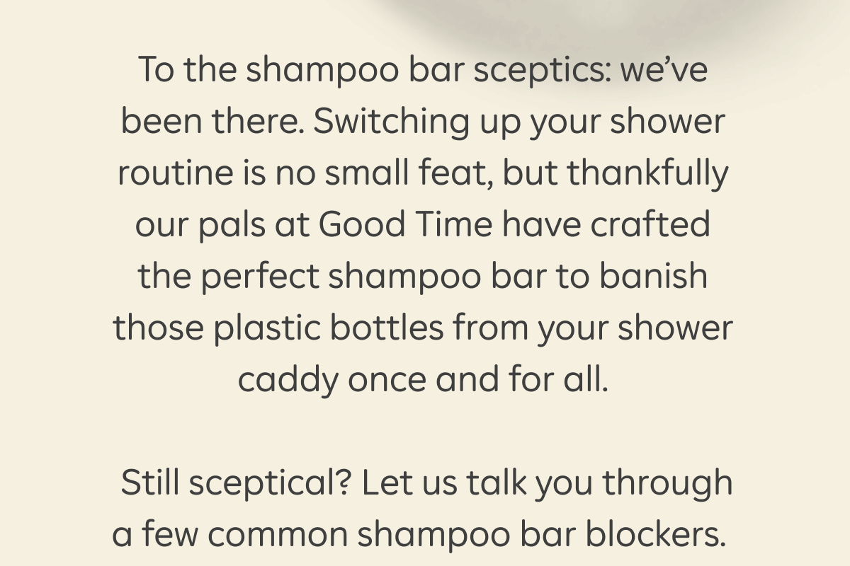 To the shampoo bar sceptics: we’ve been there. Switching up your shower routine is no small feat, but thankfully our pals at Good Time have crafted the perfect shampoo bar to banish those plastic bottles from your shower caddy once and for all. Still sceptical? Let us talk you through a few common shampoo bar blockers.