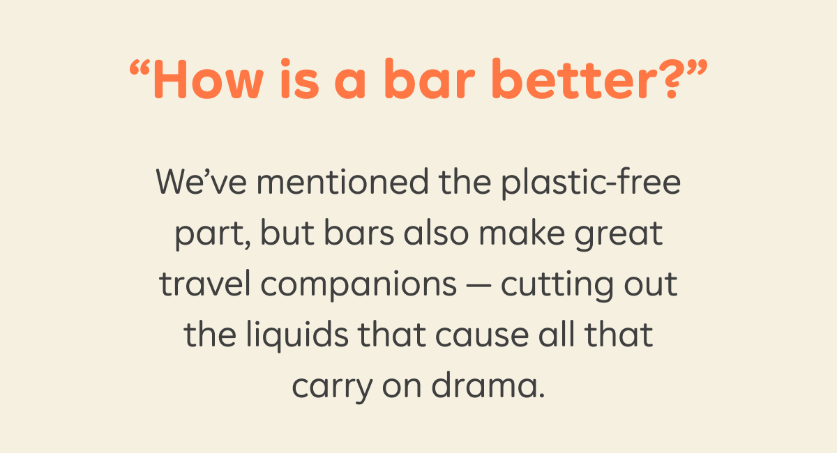 “How is a bar better?” We’ve mentioned the plastic-free part, but bars also make great travel companions — cutting out the liquids that cause all that carry on drama.